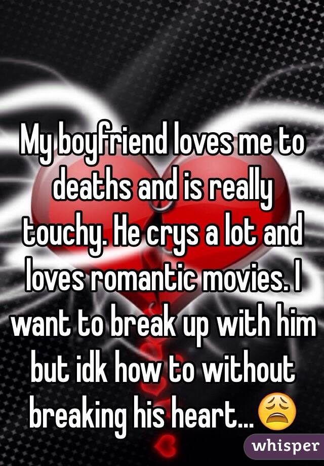 My boyfriend loves me to deaths and is really touchy. He crys a lot and loves romantic movies. I want to break up with him but idk how to without breaking his heart...😩
