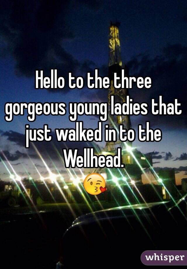 Hello to the three gorgeous young ladies that just walked in to the Wellhead.
😘