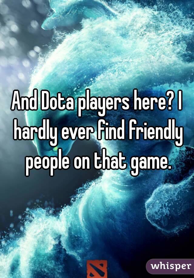 And Dota players here? I hardly ever find friendly people on that game.