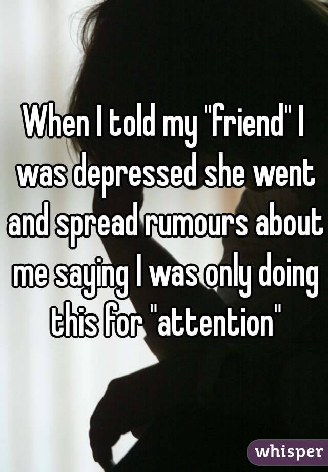 When I told my "friend" I was depressed she went and spread rumours about me saying I was only doing this for "attention"