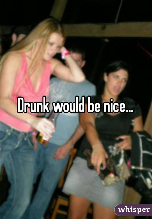 Drunk would be nice...