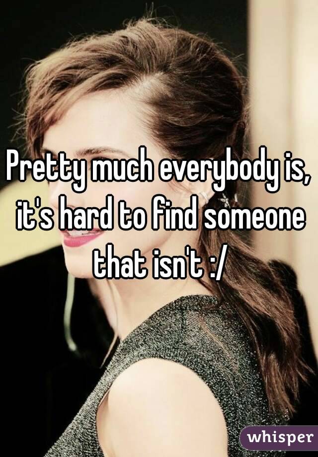 Pretty much everybody is, it's hard to find someone that isn't :/