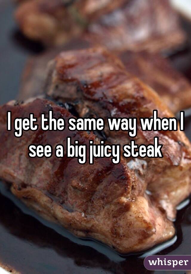 I get the same way when I see a big juicy steak 