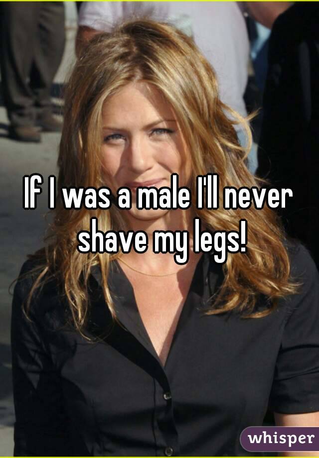 If I was a male I'll never shave my legs!