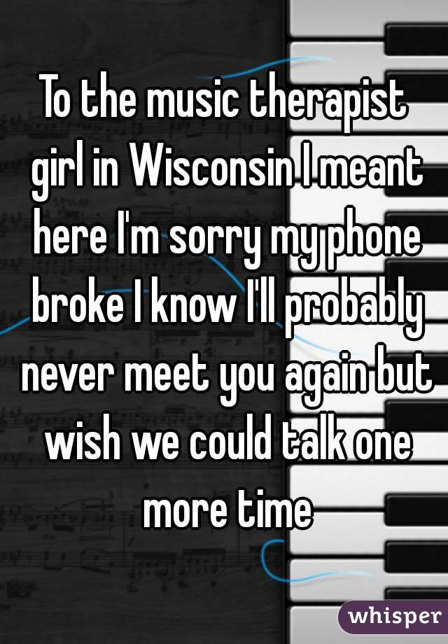 To the music therapist girl in Wisconsin I meant here I'm sorry my phone broke I know I'll probably never meet you again but wish we could talk one more time