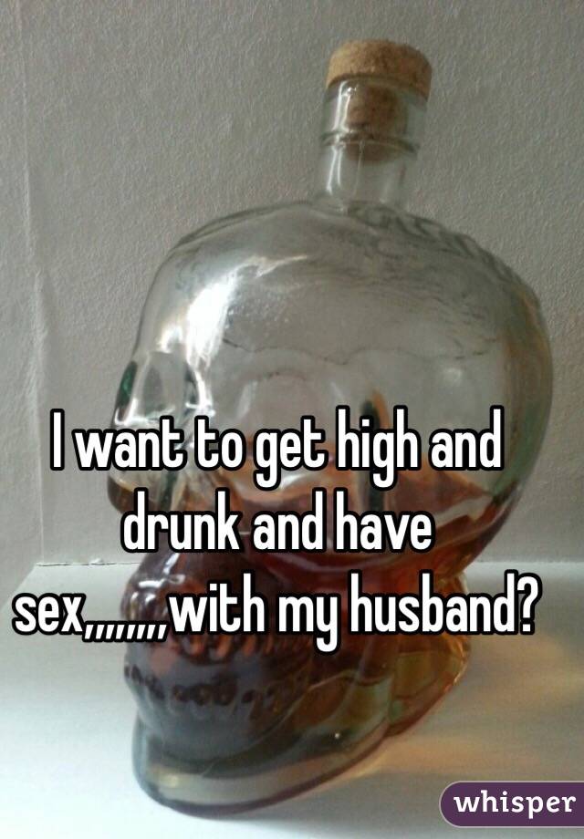 I want to get high and drunk and have sex,,,,,,,,with my husband?