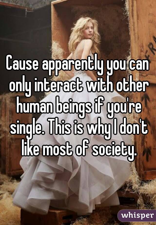 Cause apparently you can only interact with other human beings if you're single. This is why I don't like most of society.