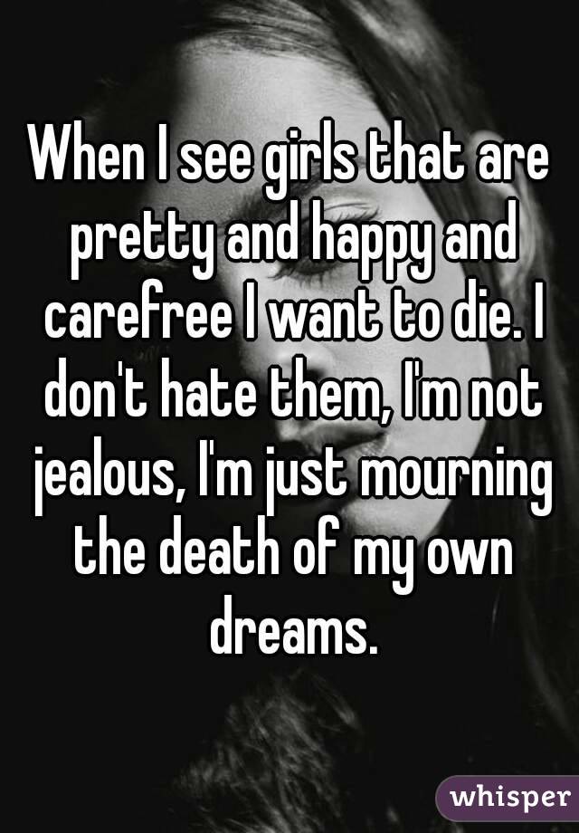 When I see girls that are pretty and happy and carefree I want to die. I don't hate them, I'm not jealous, I'm just mourning the death of my own dreams.
