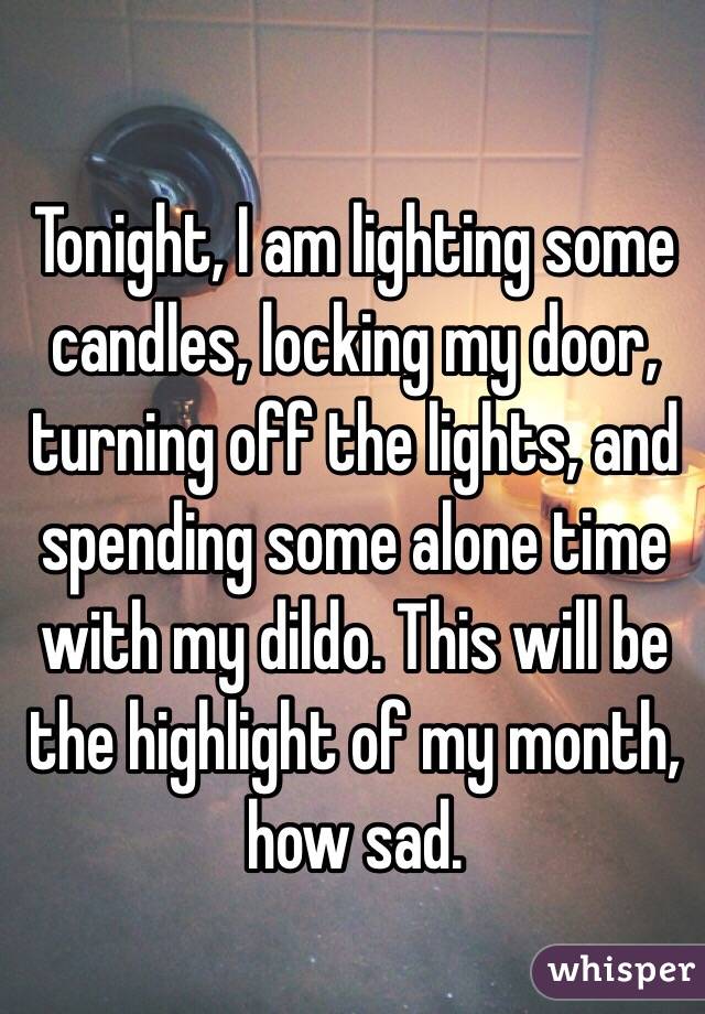 Tonight, I am lighting some candles, locking my door, turning off the lights, and spending some alone time with my dildo. This will be the highlight of my month, how sad.