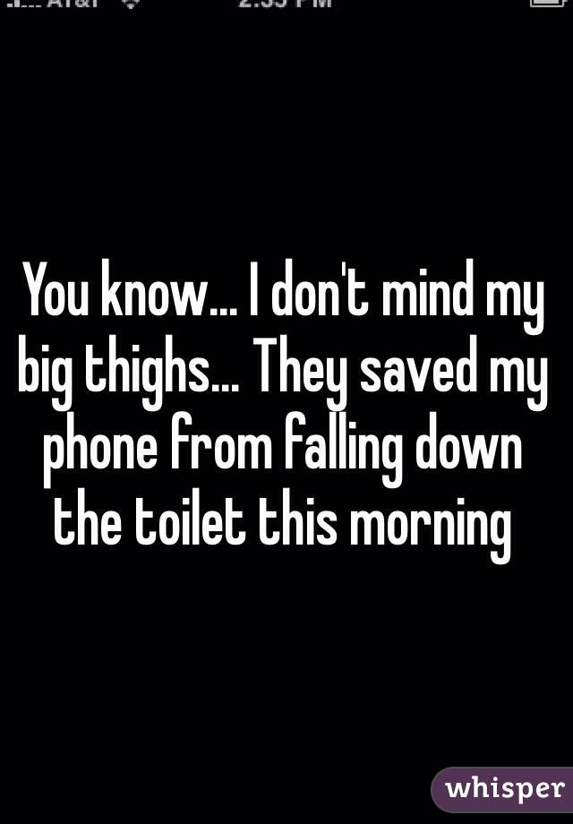 You know... I don't mind my big thighs... They saved my phone from falling down the toilet this morning