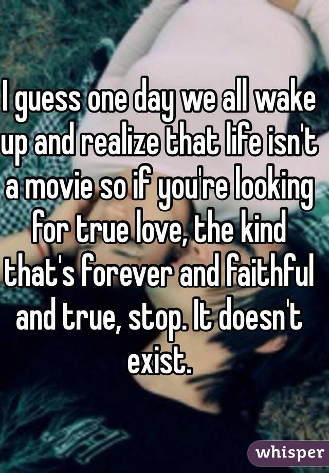 I guess one day we all wake up and realize that life isn't a movie so if you're looking for true love, the kind that's forever and faithful and true, stop. It doesn't exist.