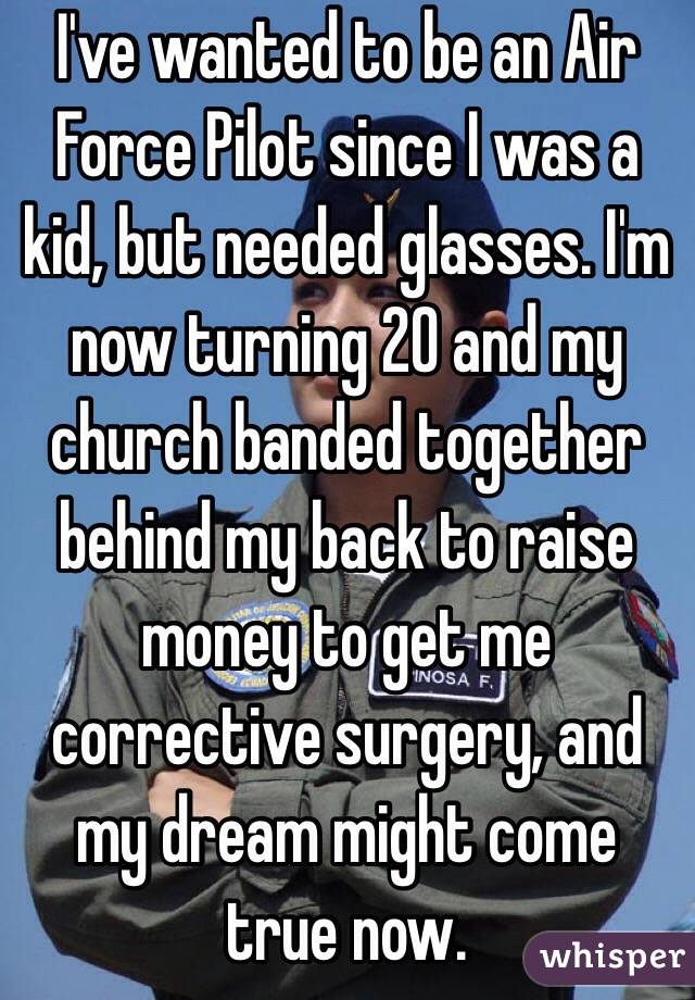 I've wanted to be an Air Force Pilot since I was a kid, but needed glasses. I'm now turning 20 and my church banded together behind my back to raise money to get me corrective surgery, and my dream might come true now. 