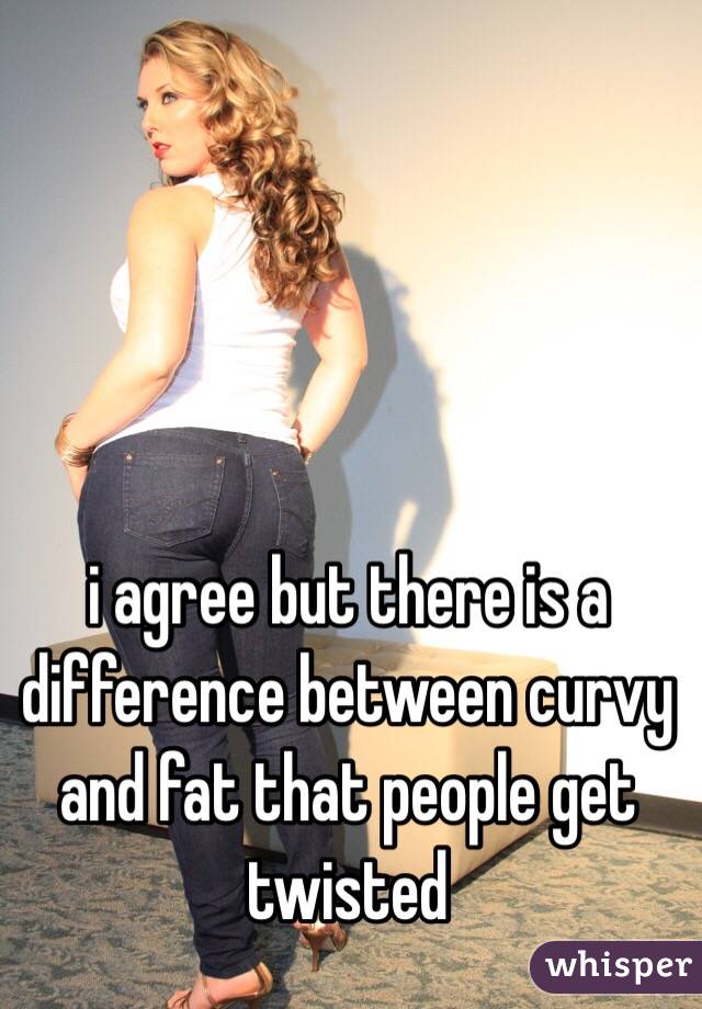 i agree but there is a difference between curvy and fat that people get twisted