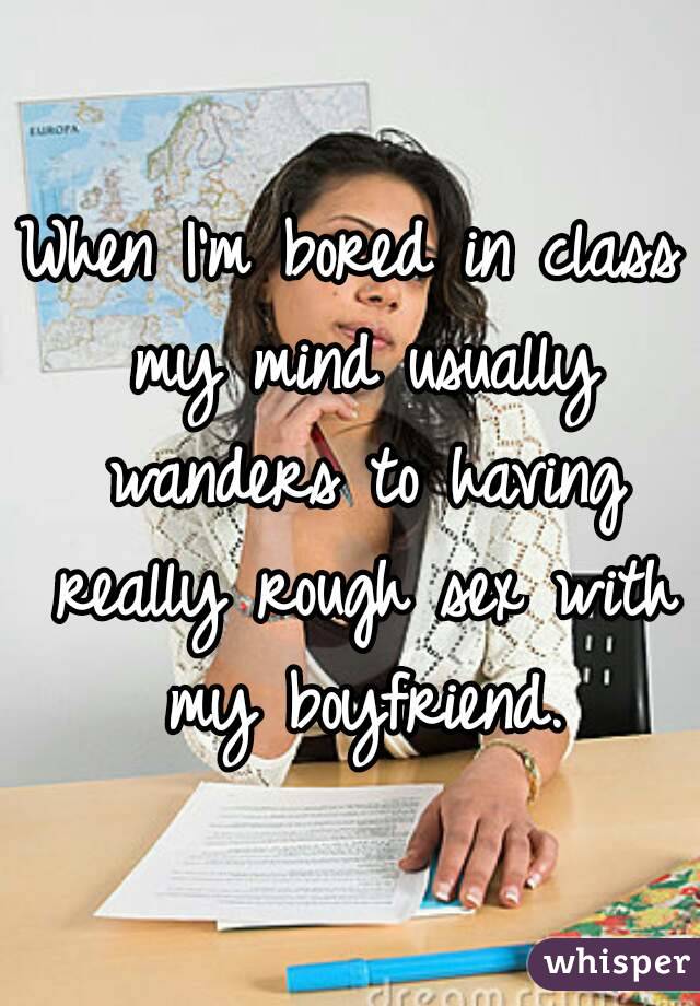 When I'm bored in class my mind usually wanders to having really rough sex with my boyfriend.