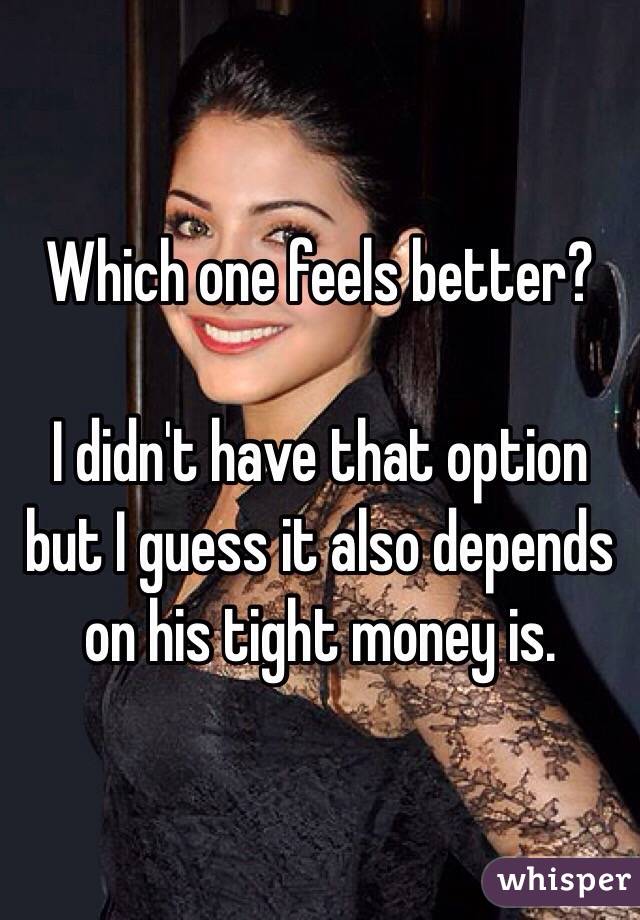 Which one feels better?

I didn't have that option but I guess it also depends on his tight money is. 
