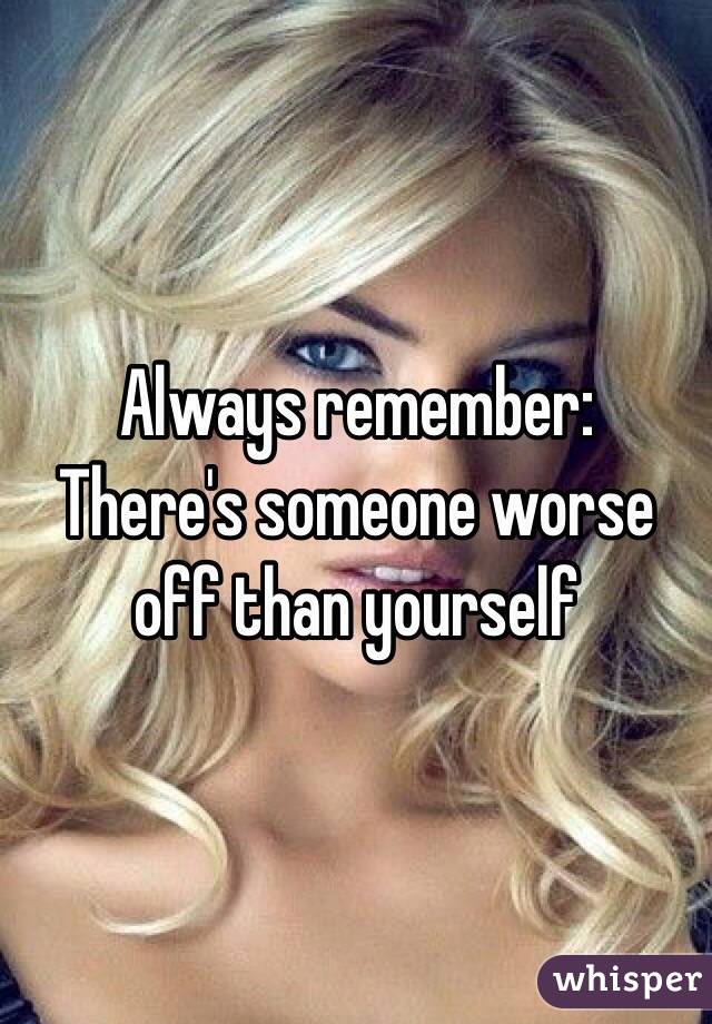 Always remember:
There's someone worse off than yourself
