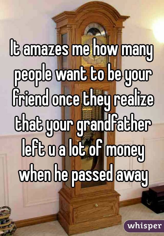 It amazes me how many people want to be your friend once they realize that your grandfather left u a lot of money when he passed away