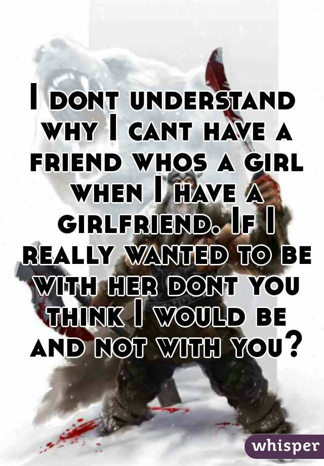 I dont understand why I cant have a friend whos a girl when I have a girlfriend. If I really wanted to be with her dont you think I would be and not with you?