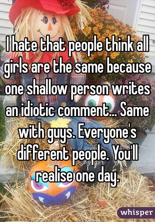 I hate that people think all girls are the same because one shallow person writes an idiotic comment... Same with guys. Everyone's different people. You'll realise one day. 