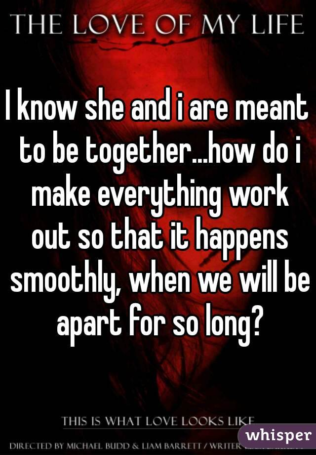 I know she and i are meant to be together...how do i make everything work out so that it happens smoothly, when we will be apart for so long?