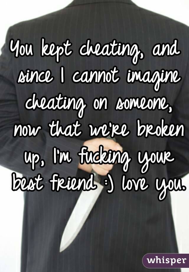 You kept cheating, and since I cannot imagine cheating on someone, now that we're broken up, I'm fucking your best friend :) love you. 