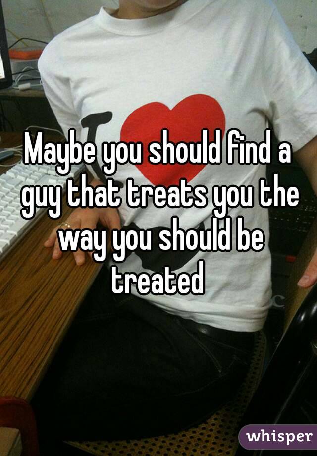 Maybe you should find a guy that treats you the way you should be treated 