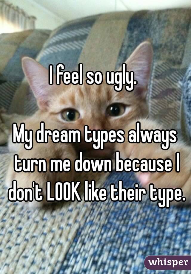I feel so ugly. 

My dream types always turn me down because I don't LOOK like their type.
