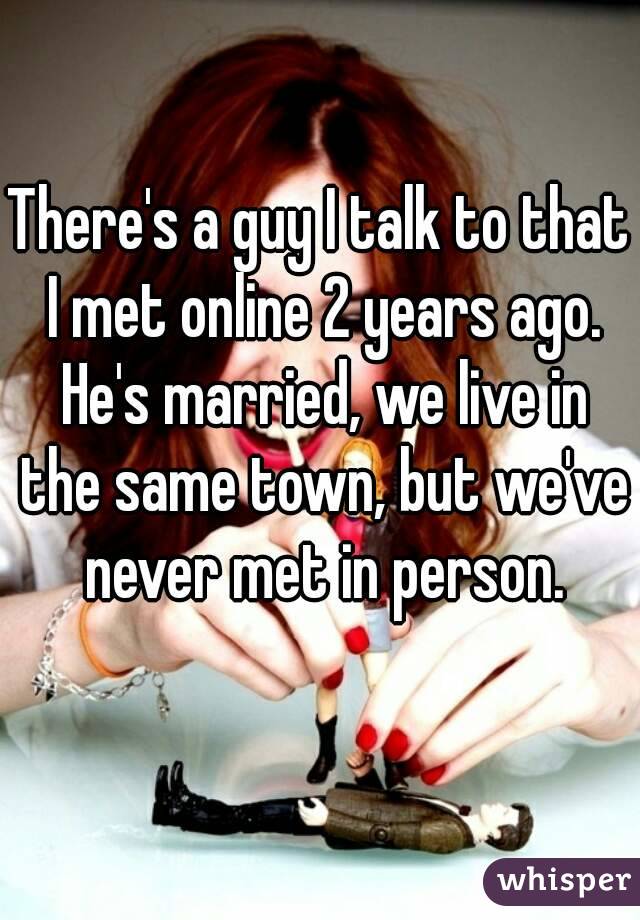 There's a guy I talk to that I met online 2 years ago. He's married, we live in the same town, but we've never met in person.