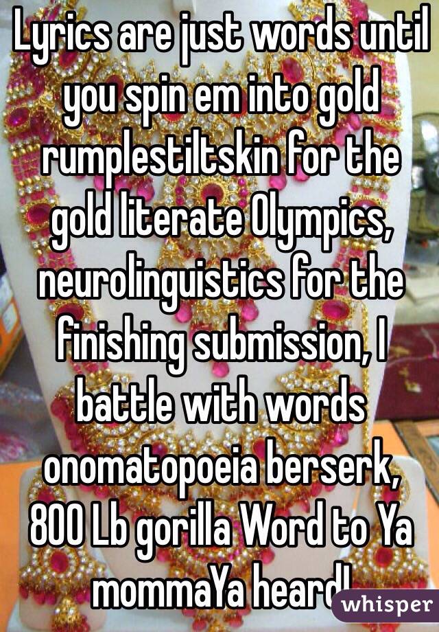 Lyrics are just words until you spin em into gold rumplestiltskin for the gold literate Olympics, neurolinguistics for the finishing submission, I battle with words onomatopoeia berserk, 800 Lb gorilla Word to Ya mommaYa heard!