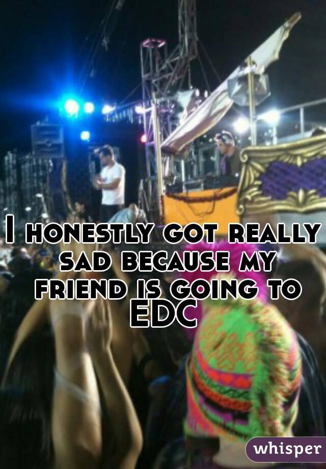 I honestly got really sad because my friend is going to EDC 