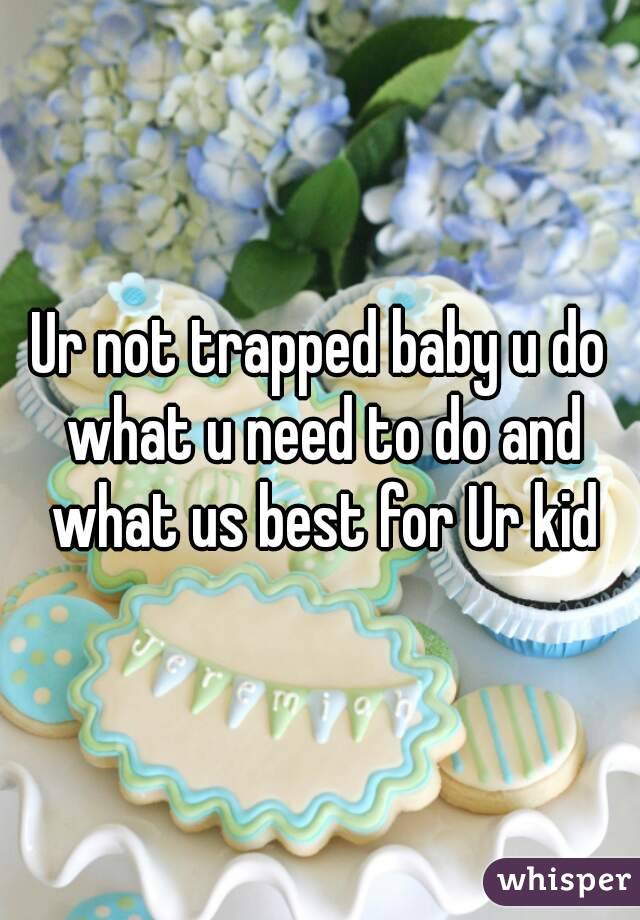 Ur not trapped baby u do what u need to do and what us best for Ur kid