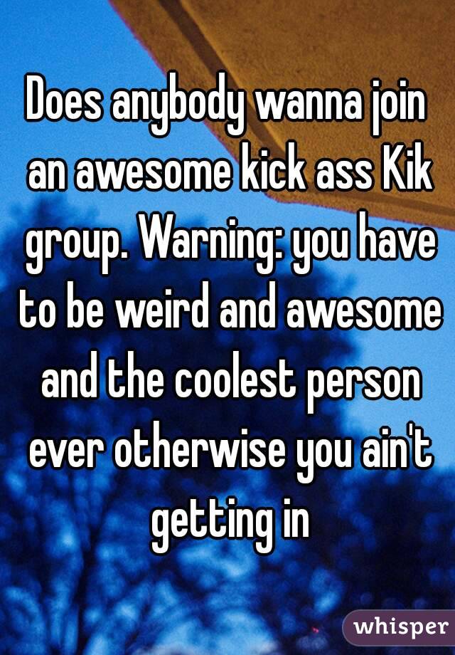 Does anybody wanna join an awesome kick ass Kik group. Warning: you have to be weird and awesome and the coolest person ever otherwise you ain't getting in