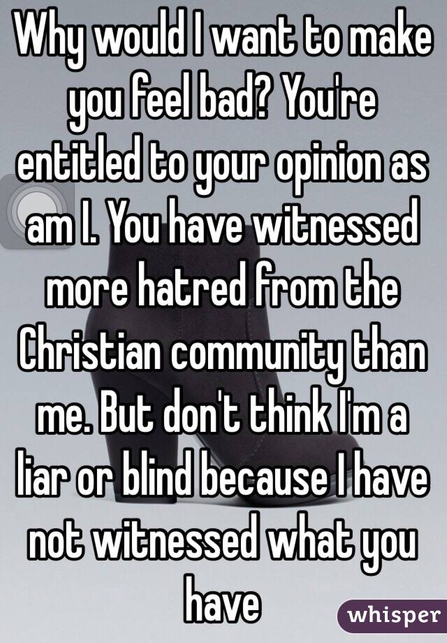 Why would I want to make you feel bad? You're entitled to your opinion as am I. You have witnessed more hatred from the Christian community than me. But don't think I'm a liar or blind because I have not witnessed what you have  