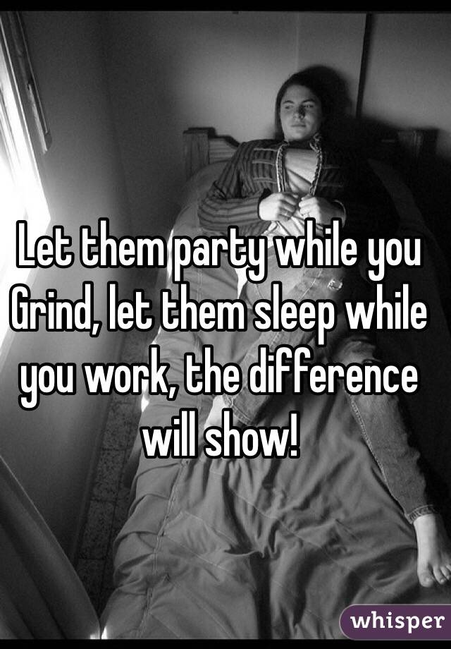 Let them party while you Grind, let them sleep while you work, the difference will show!