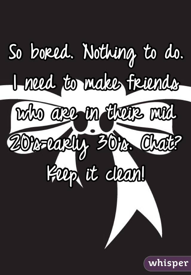 So bored. Nothing to do. I need to make friends who are in their mid 20's-early 30's. Chat? Keep it clean! 
