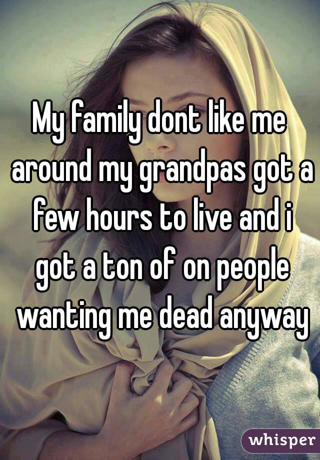My family dont like me around my grandpas got a few hours to live and i got a ton of on people wanting me dead anyway