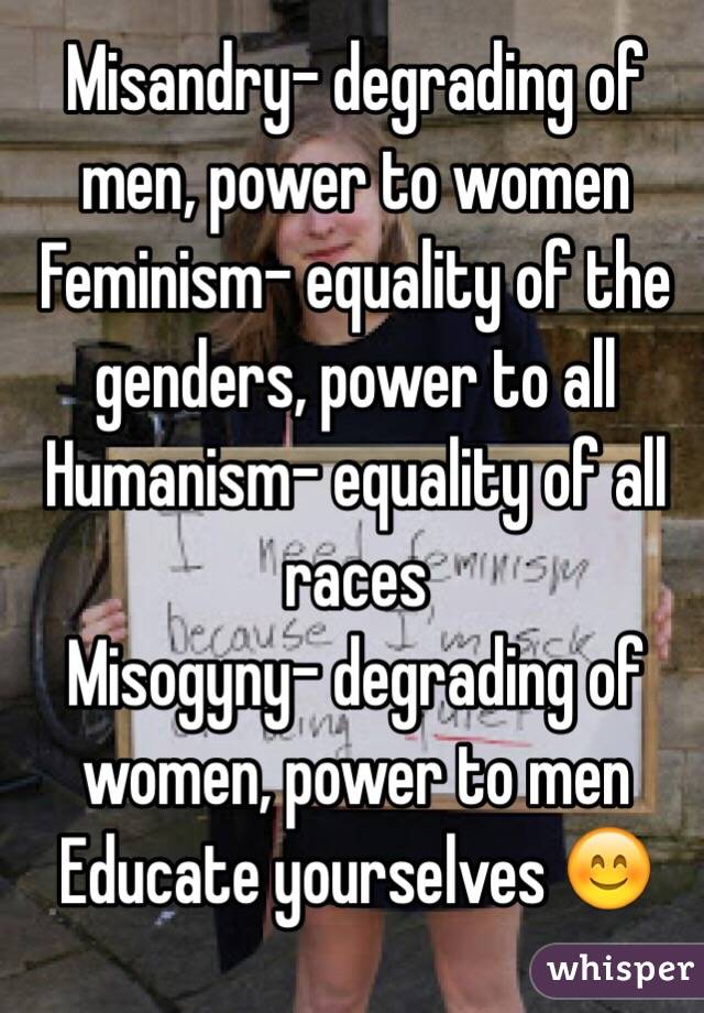 Misandry- degrading of men, power to women
Feminism- equality of the genders, power to all
Humanism- equality of all races
Misogyny- degrading of women, power to men 
Educate yourselves 😊