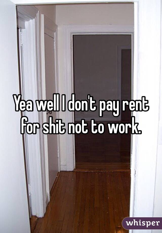 Yea well I don't pay rent for shit not to work. 