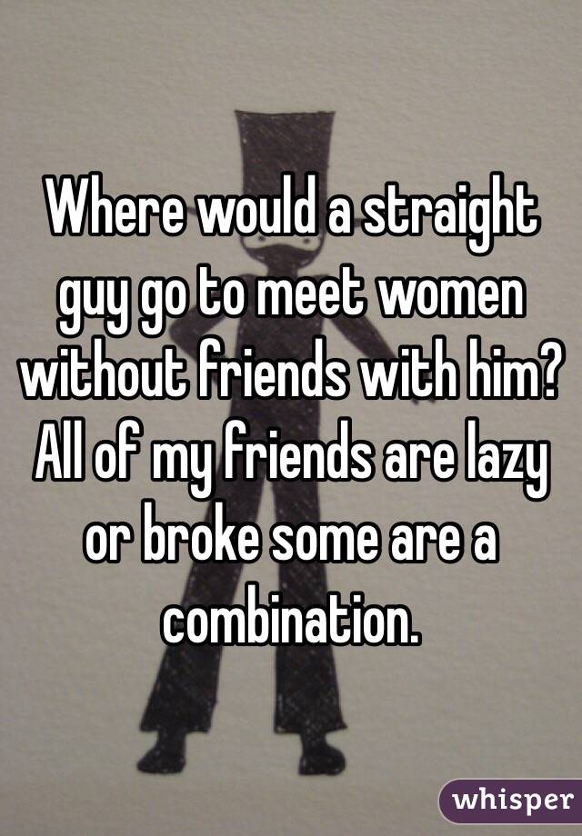 Where would a straight guy go to meet women without friends with him? All of my friends are lazy or broke some are a combination. 