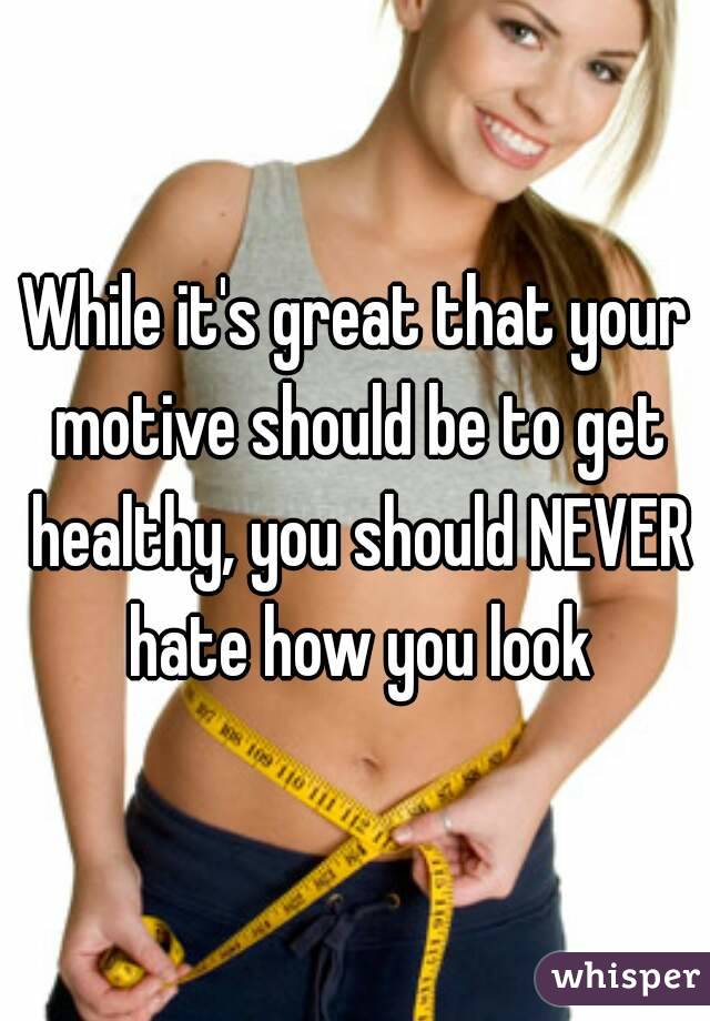 While it's great that your motive should be to get healthy, you should NEVER hate how you look