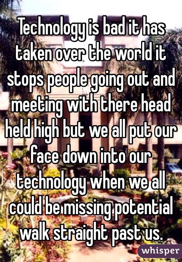 Technology is bad it has taken over the world it stops people going out and meeting with there head held high but we all put our face down into our technology when we all could be missing potential walk straight past us. 
