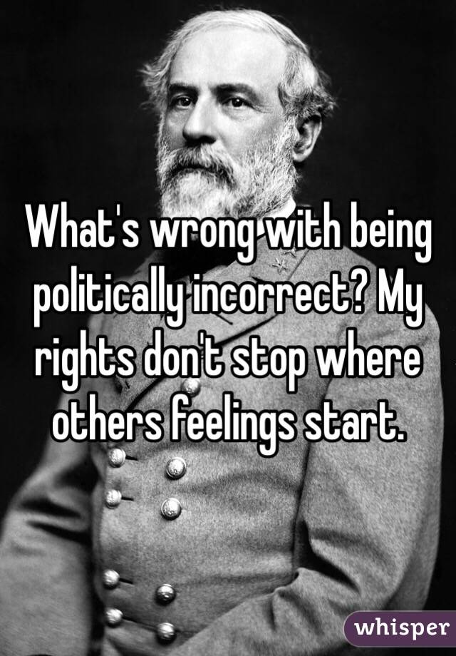 What's wrong with being politically incorrect? My rights don't stop where others feelings start. 