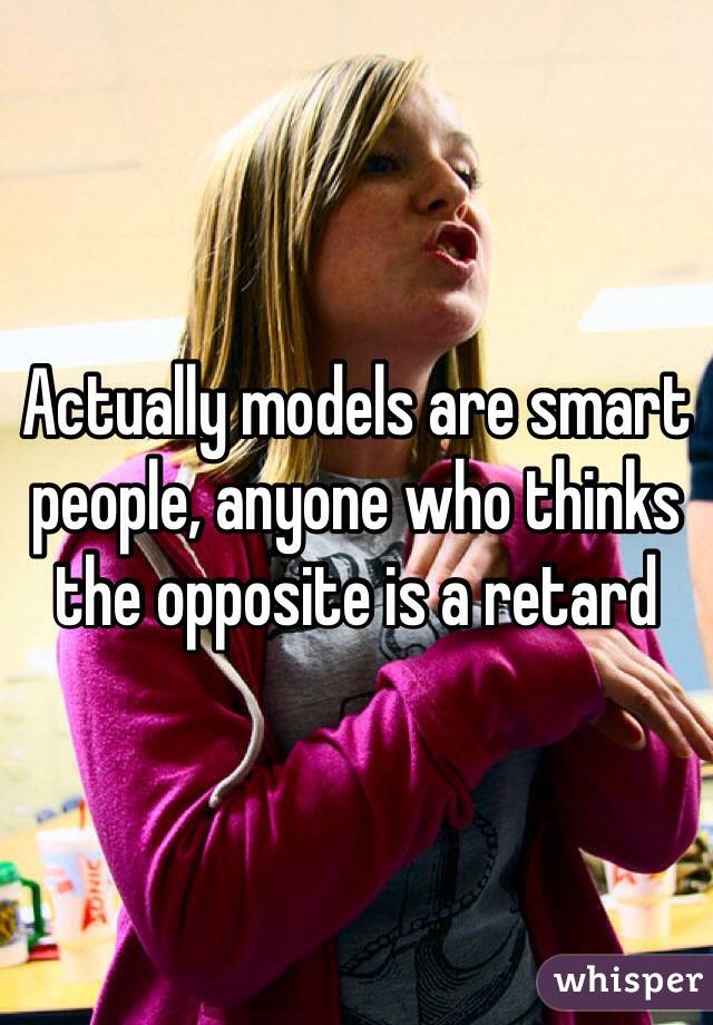 Actually models are smart people, anyone who thinks the opposite is a retard 