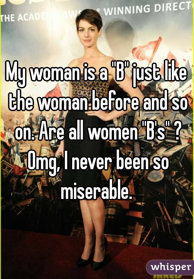 My woman is a "B" just like the woman before and so on. Are all women "B's" ? Omg, I never been so miserable. 