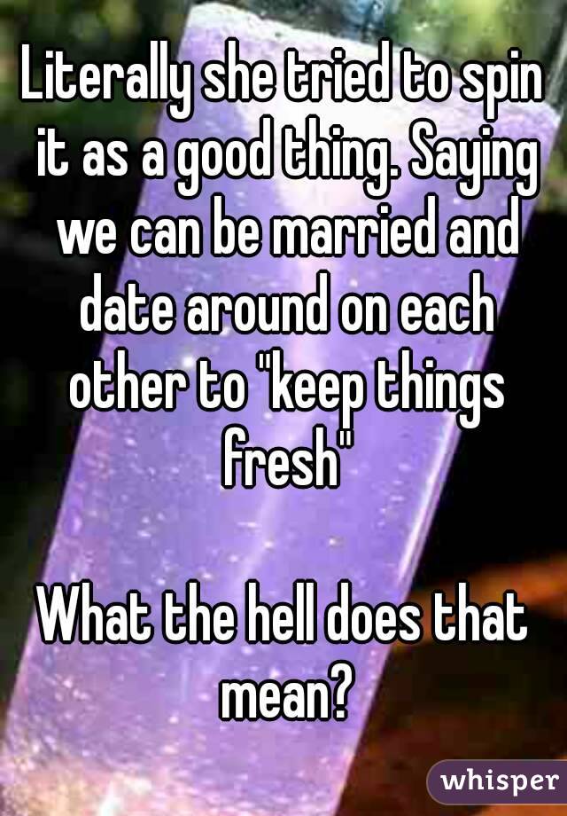 Literally she tried to spin it as a good thing. Saying we can be married and date around on each other to "keep things fresh"

What the hell does that mean?