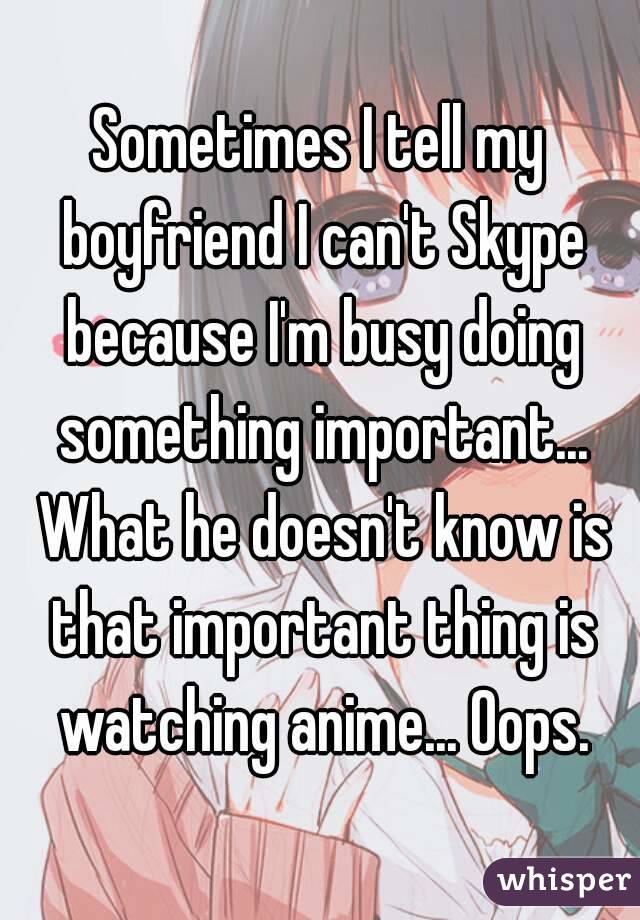 Sometimes I tell my boyfriend I can't Skype because I'm busy doing something important... What he doesn't know is that important thing is watching anime... Oops.