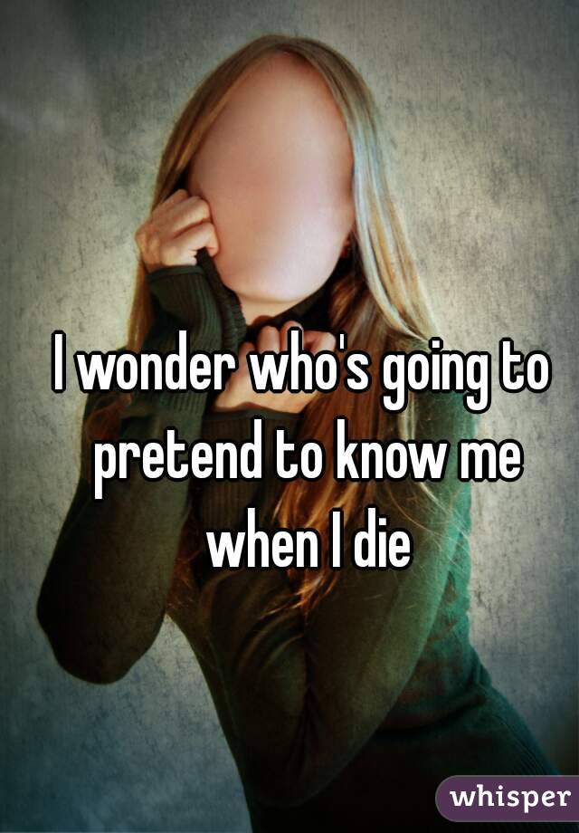 I wonder who's going to pretend to know me when I die