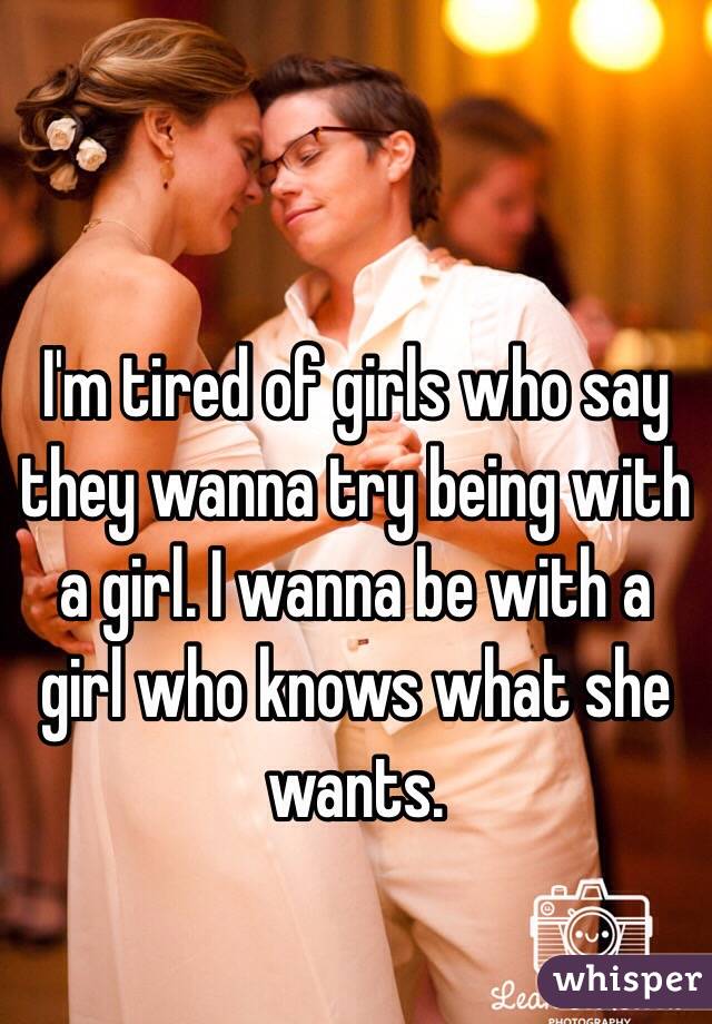 I'm tired of girls who say they wanna try being with a girl. I wanna be with a girl who knows what she wants.
