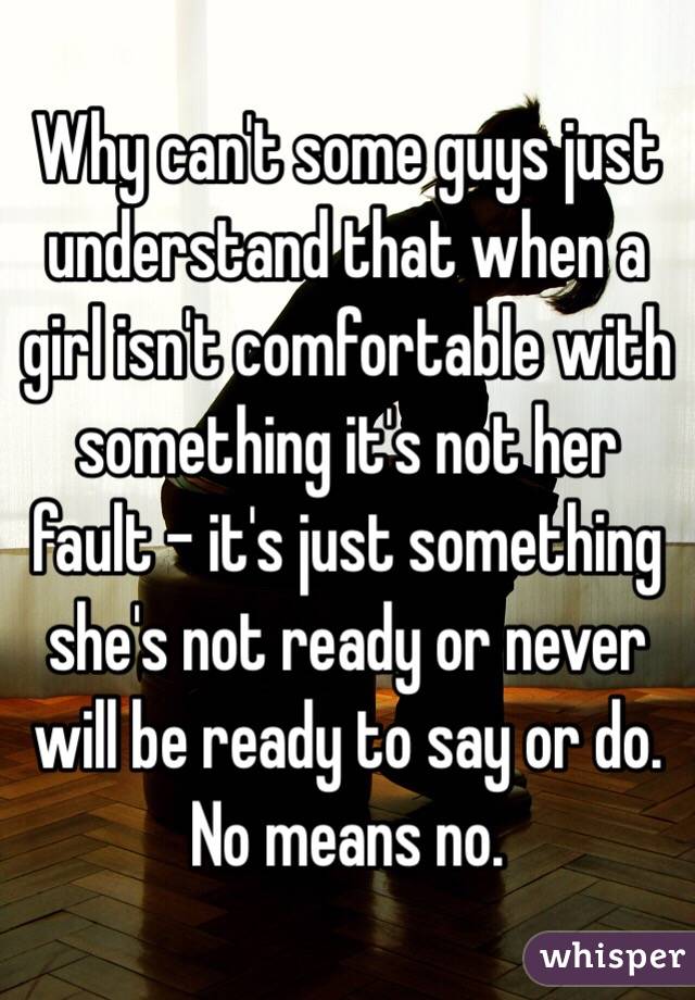 Why can't some guys just understand that when a girl isn't comfortable with something it's not her fault - it's just something she's not ready or never will be ready to say or do. No means no. 