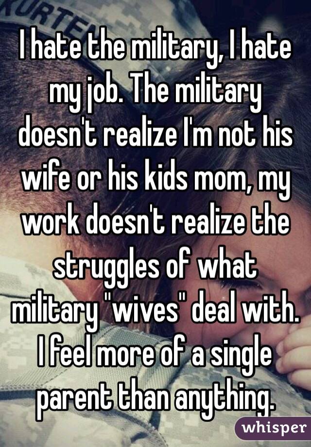 I hate the military, I hate my job. The military doesn't realize I'm not his wife or his kids mom, my work doesn't realize the struggles of what military "wives" deal with. I feel more of a single parent than anything.